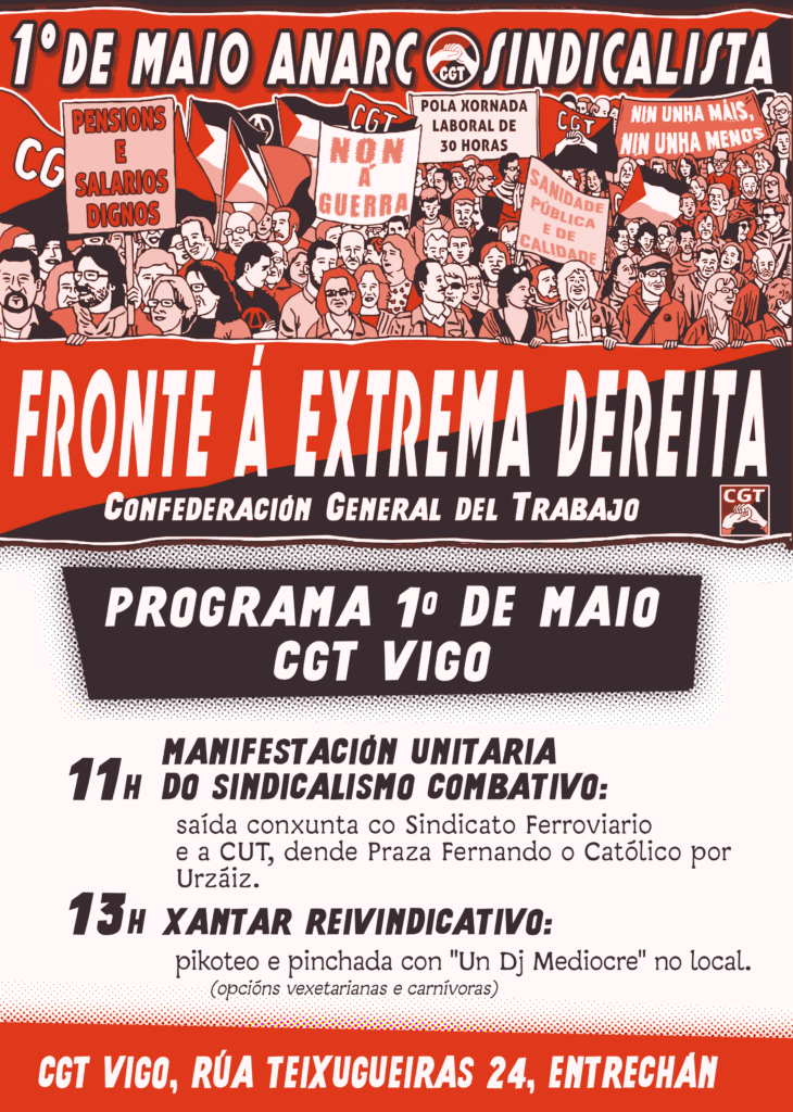 Cartel de CGT Vigo para o 1 de maio, predominando as cores vermella, branca e negra propias da bandeira da CGT e o anarcosindicalismo. Na parte superior, un gran titular en branco sobre un fondo vermello escuro di: "1º de maio anarcosindicalista" co logo da CGT no medio que amosa dous puños entrelazados en sinal de solidariedade sobre unha bandeira negra e vermella. Debaixo, debuxado cun estilo de cómic, unha multitude diversa de persoas de distintas idades e xéneros nunha manifestación. Levan varias pancartas con mensaxes como "Pensións e salarios dignos", "Non á guerra", "Pola xornada laboral de 30 horas", "Sanidade pública e de calidade" e "Nin unha máis, nin unha menos" e bandeiras palestinas e da CGT. As persoas que están na fronte sosteñen unha gran pancarta con texto branco que di "Fronte á extrema dereita. Confederación General del Trabajo" sobre unha bandeira negra e vermella representativa do anarcosindicalismo. Programa 1 de maio CGT Vigo 11 h: Manifestación unitaria do sindicalismo combativo Saída conxunta co Sindicato Ferroviario e a CUT, dende Praza Fernando o Católico por Urzaiz 13 h: Xantar Reivindicativo Pikoteo e pinchada con "Un Dj Mediocre" no local. Opcións vexetarianas y carnívoras. CGT Vigo, Rúa Teixugueiras 24, Entrechán